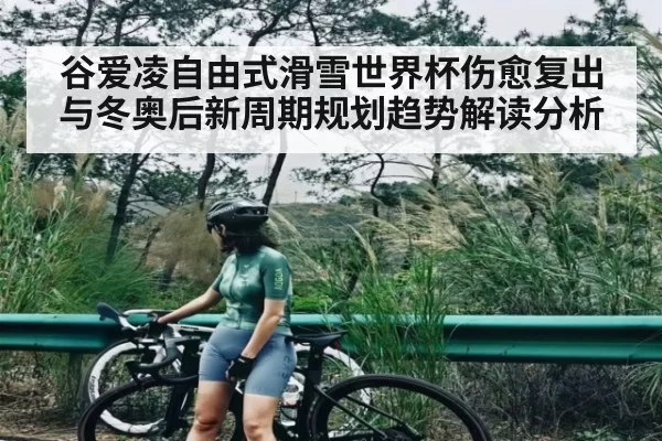 谷爱凌自由式滑雪世界杯伤愈复出与冬奥后新周期规划趋势解读分析